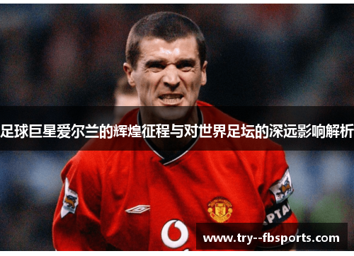足球巨星爱尔兰的辉煌征程与对世界足坛的深远影响解析