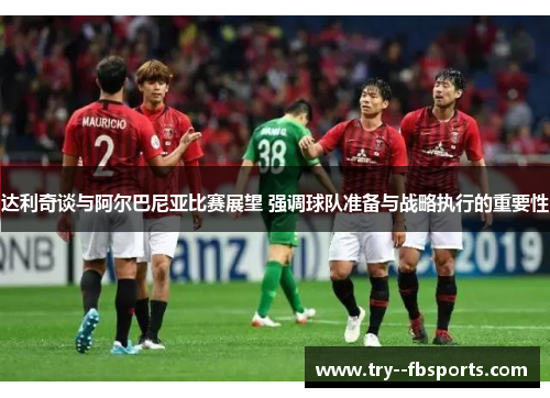 达利奇谈与阿尔巴尼亚比赛展望 强调球队准备与战略执行的重要性 达利奇谈与阿尔巴尼亚比赛展望 强调球队准备与战略执行的重要性