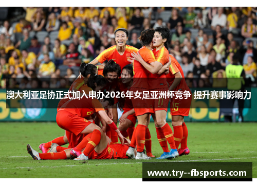 澳大利亚足协正式加入申办2026年女足亚洲杯竞争 提升赛事影响力
